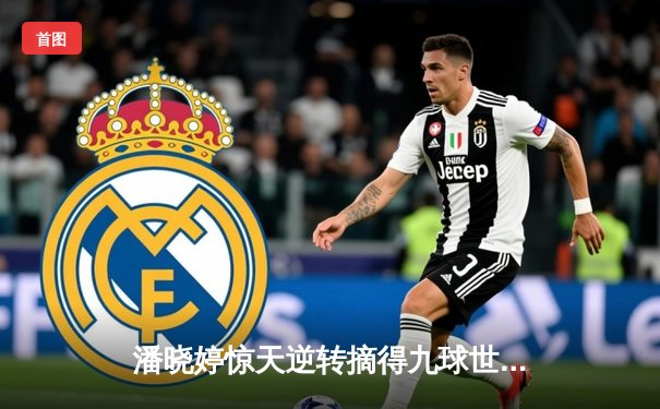 潘晓婷惊天逆转摘得九球世锦赛桂冠 中国金花决胜局击碎卫冕冠军神话