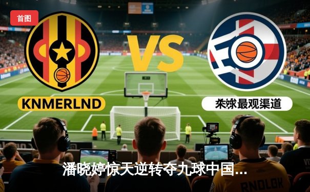 潘晓婷惊天逆转夺九球中国赛冠军 决胜局黑八绝杀引爆全场