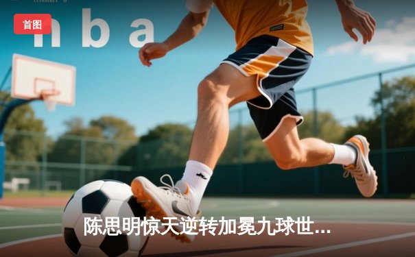 陈思明惊天逆转加冕九球世锦赛 中国选手包揽冠亚军创历史