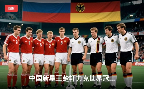 中国新星王楚轩力克世界冠军 九球国际公开赛上演逆转奇迹